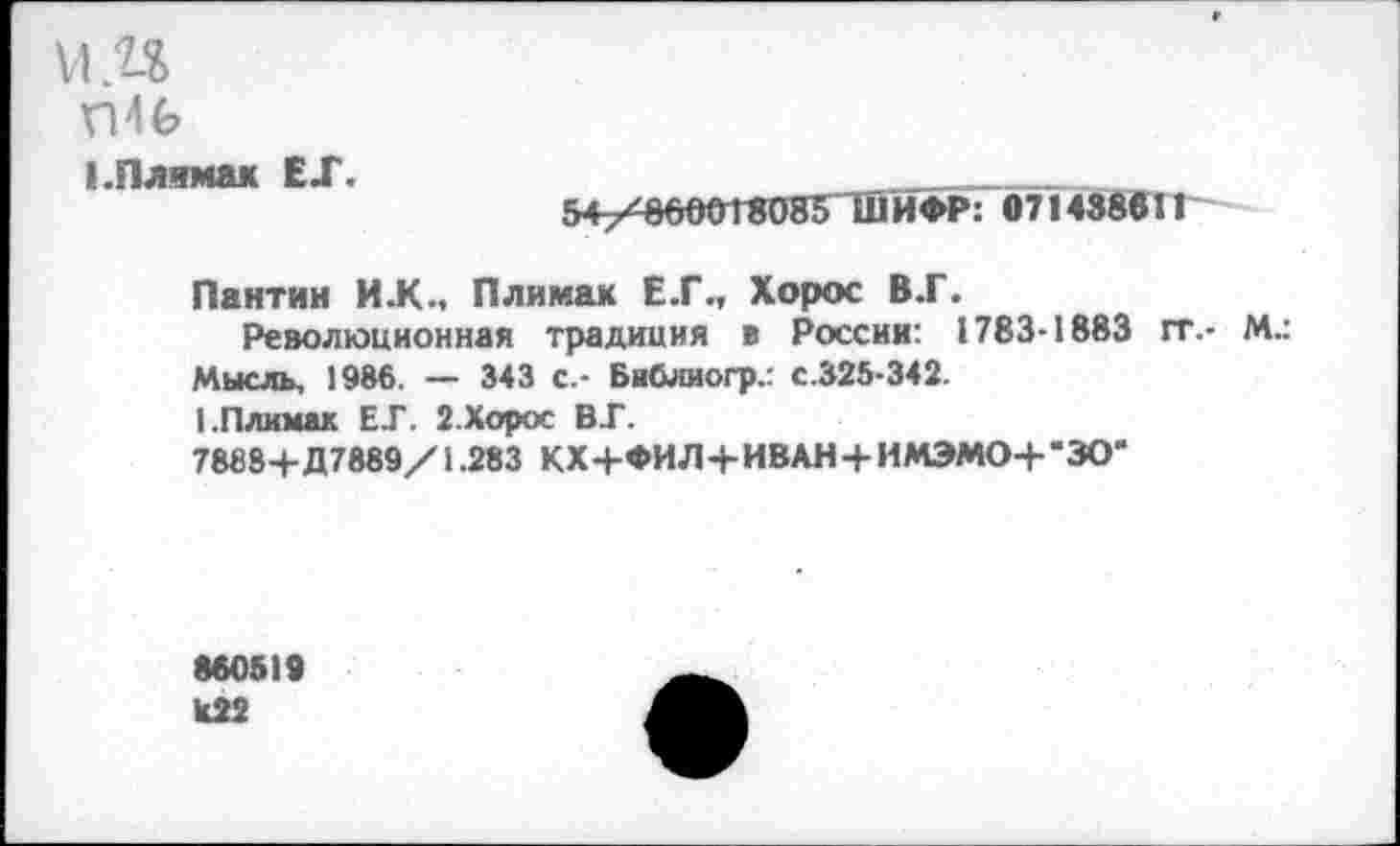 ﻿VI ,п
1.ПЛЯМ8К ЕХ.
54^/866018085 ШИФР: 071438011
Пантин И.К., Плимак Е.Г., Хорос В.Г.
Революционная традиция в России: 1783-1883 гг.- М.: Мысль, 1986. — 343 с.- Библиогр.: с.325-342.
1.Плимак Е.Г. 2. Хорос ВГ.
78884-Д7889/1.283 КХ4-ФИЛ4-ИВАН4- ИМЭЛМ>+"ЗОЖ
800519
К22